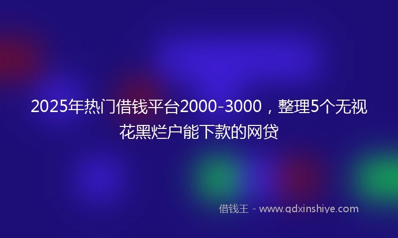 2025年热门借钱平台2000-3000，整理5个无视花黑烂户能下款的网贷