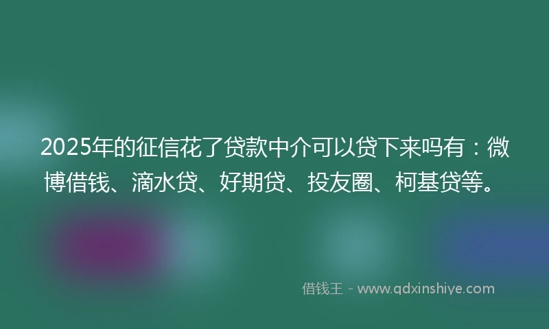 2025年的征信花了贷款中介可以贷下来吗有：微博借钱、滴水贷、好期贷、投友圈、柯基贷等。