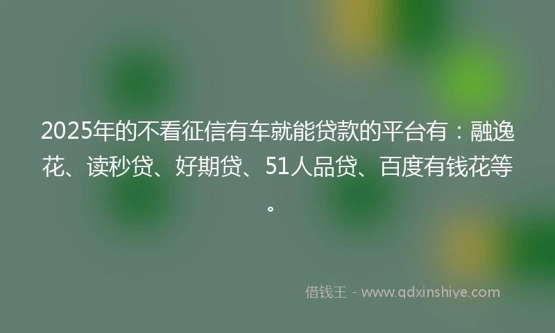 2025年的不看征信有车就能贷款的平台有：融逸花、读秒贷、好期贷、51人品贷、百度有钱花等。