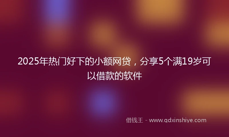 2025年热门好下的小额网贷，分享5个满19岁可以借款的软件