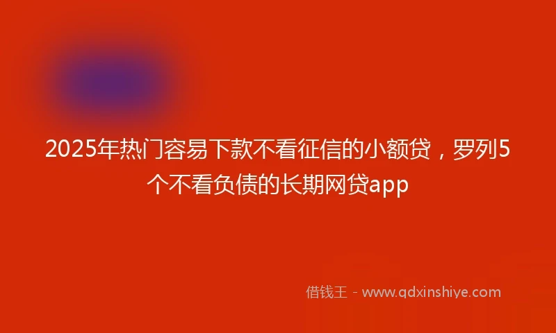 2025年热门容易下款不看征信的小额贷，罗列5个不看负债的长期网贷app