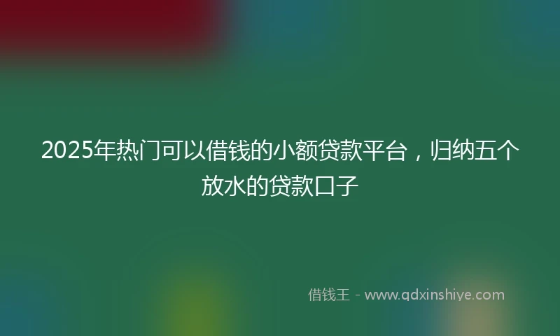 2025年热门可以借钱的小额贷款平台，归纳五个放水的贷款口子