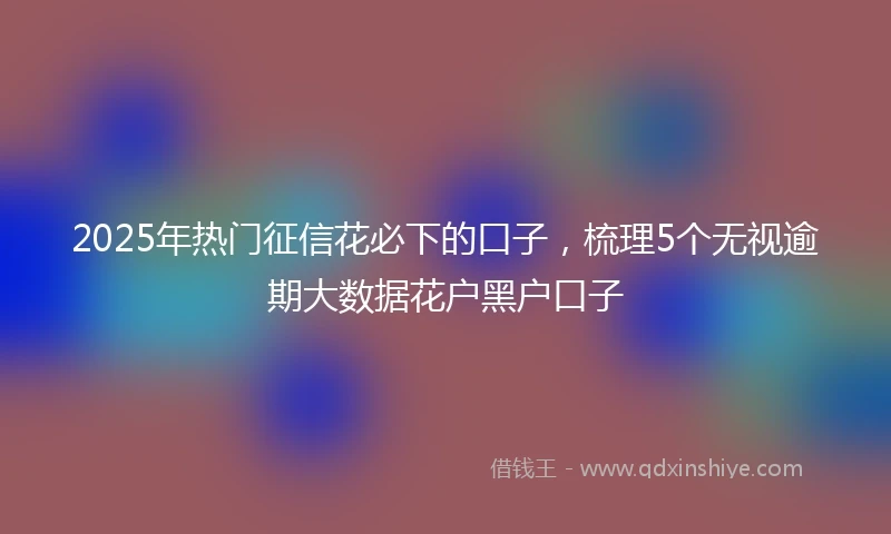 2025年热门征信花必下的口子，梳理5个无视逾期大数据花户黑户口子