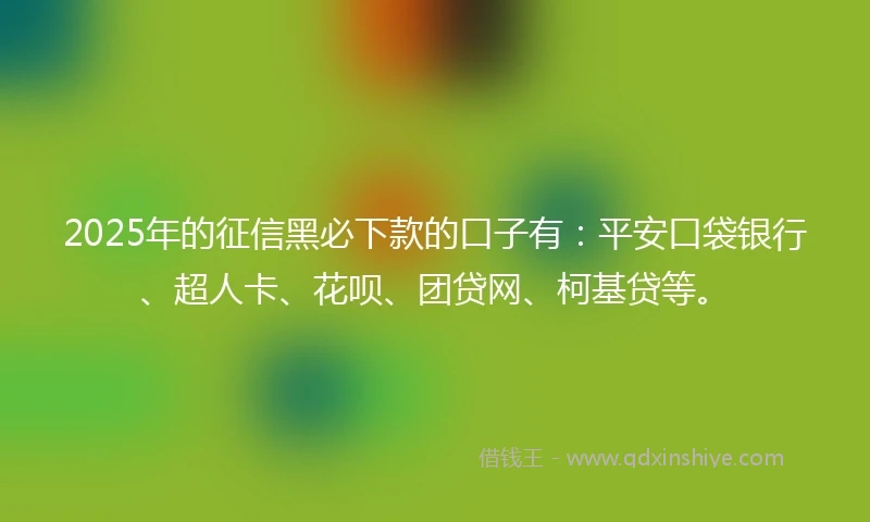 2025年的征信黑必下款的口子有：平安口袋银行、超人卡、花呗、团贷网、柯基贷等。