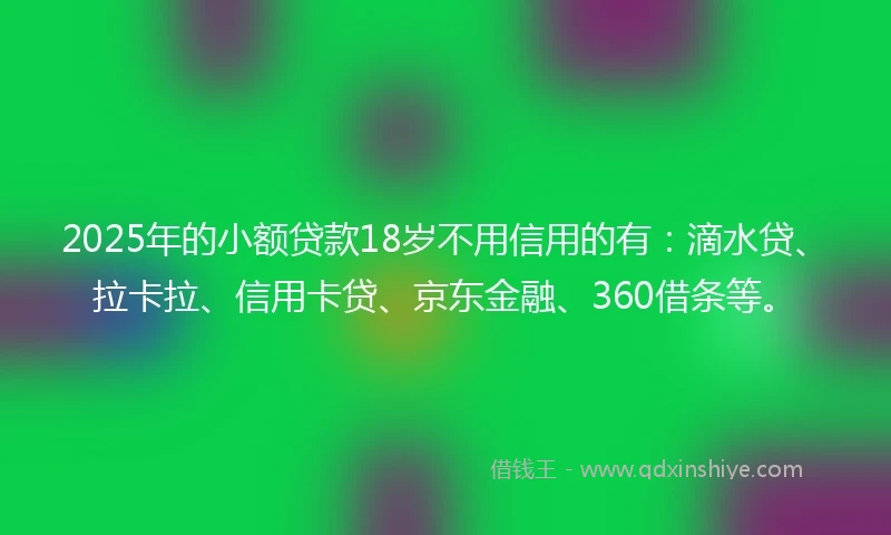 2025年的小额贷款18岁不用信用的有：滴水贷、拉卡拉、信用卡贷、京东金融、360借条等。