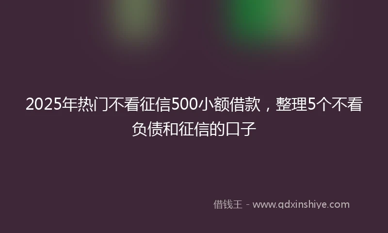 2025年热门不看征信500小额借款，整理5个不看负债和征信的口子