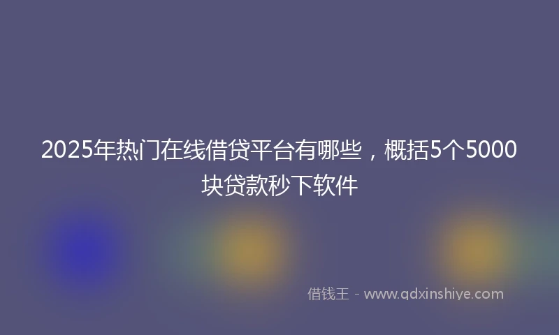2025年热门在线借贷平台有哪些，概括5个5000块贷款秒下软件