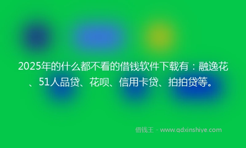 2025年的什么都不看的借钱软件下载有：融逸花、51人品贷、花呗、信用卡贷、拍拍贷等。