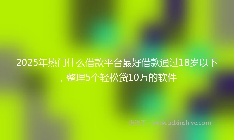 2025年热门什么借款平台最好借款通过18岁以下，整理5个轻松贷10万的软件