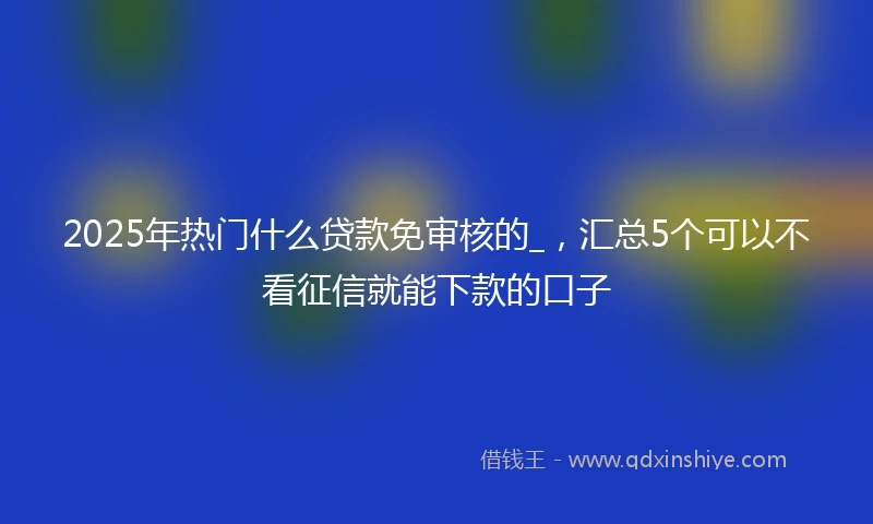 2025年热门什么贷款免审核的_，汇总5个可以不看征信就能下款的口子
