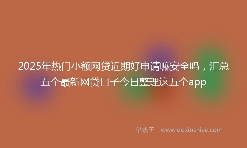 2025年热门小额网贷近期好申请嘛安全吗，汇总五个最新网贷口子今日整理这五个app