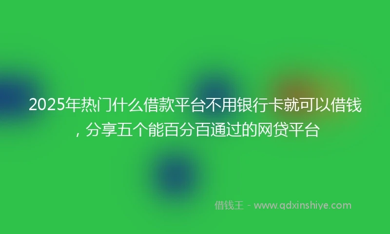 2025年热门什么借款平台不用银行卡就可以借钱，分享五个能百分百通过的网贷平台