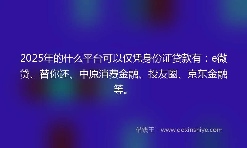 2025年的什么平台可以仅凭身份证贷款有：e微贷、替你还、中原消费金融、投友圈、京东金融等。
