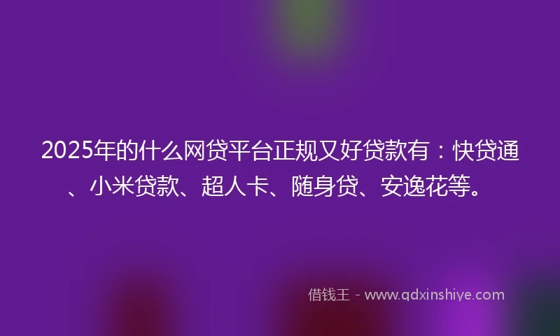 2025年的什么网贷平台正规又好贷款有：快贷通、小米贷款、超人卡、随身贷、安逸花等。