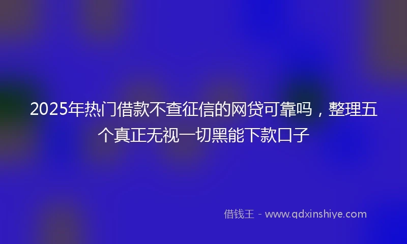 2025年热门借款不查征信的网贷可靠吗，整理五个真正无视一切黑能下款口子