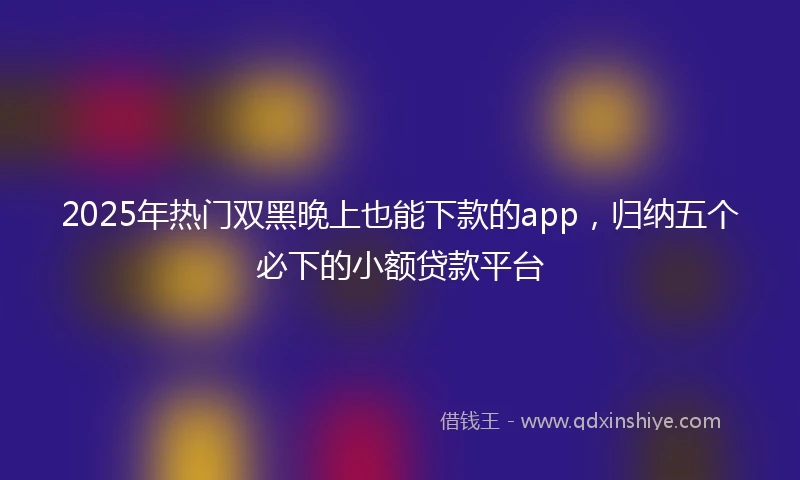 2025年热门双黑晚上也能下款的app，归纳五个必下的小额贷款平台