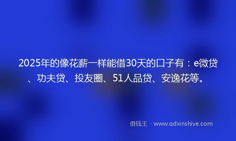 2025年的像花薪一样能借30天的口子有：e微贷、功夫贷、投友圈、51人品贷、安逸花等。