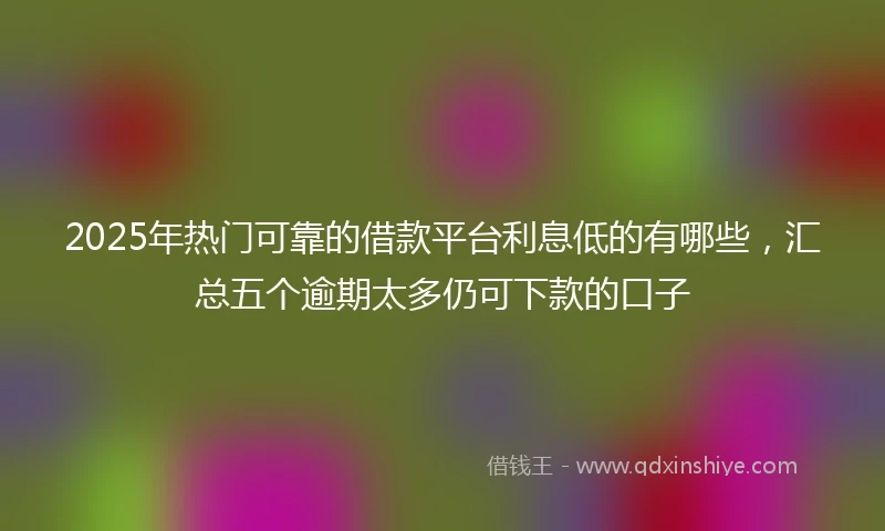 2025年热门可靠的借款平台利息低的有哪些，汇总五个逾期太多仍可下款的口子