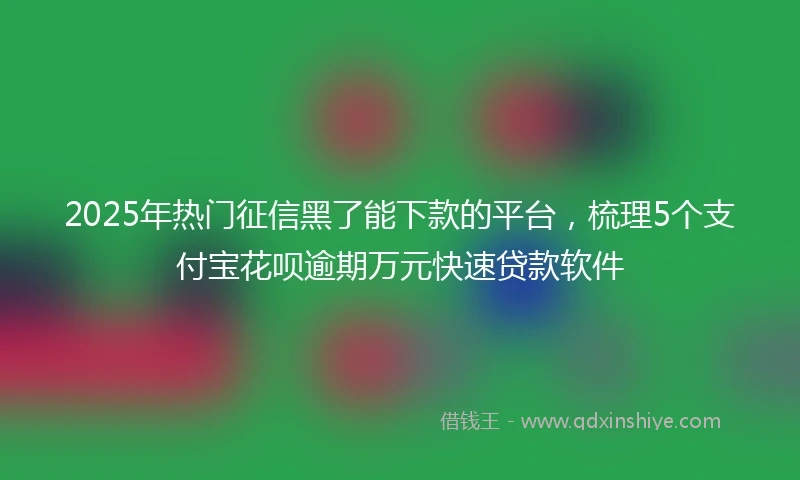 2025年热门征信黑了能下款的平台，梳理5个支付宝花呗逾期万元快速贷款软件
