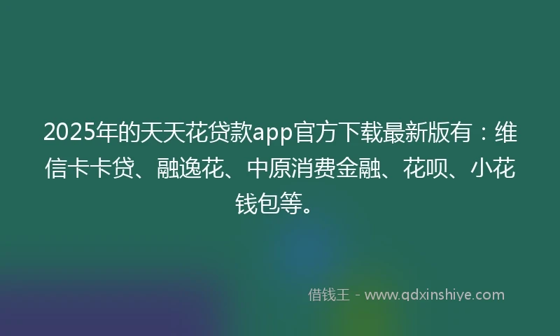 2025年的天天花贷款app官方下载最新版有：维信卡卡贷、融逸花、中原消费金融、花呗、小花钱包等。