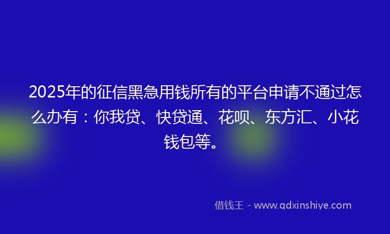 2025年的征信黑急用钱所有的平台申请不通过怎么办有：你我贷、快贷通、花呗、东方汇、小花钱包等。