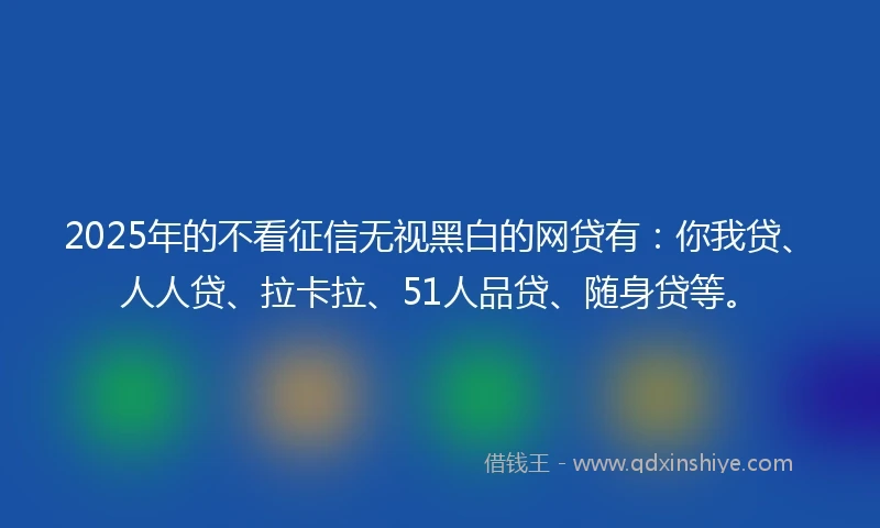 2025年的不看征信无视黑白的网贷有：你我贷、人人贷、拉卡拉、51人品贷、随身贷等。