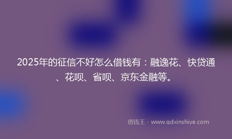 2025年的征信不好怎么借钱有：融逸花、快贷通、花呗、省呗、京东金融等。
