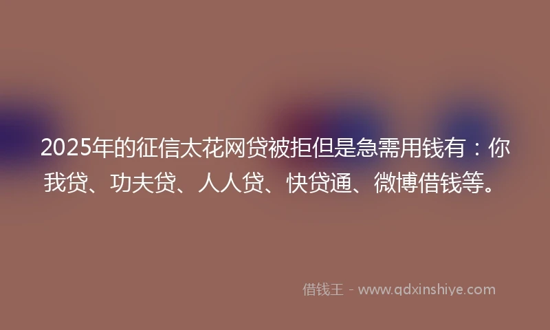 2025年的征信太花网贷被拒但是急需用钱有：你我贷、功夫贷、人人贷、快贷通、微博借钱等。