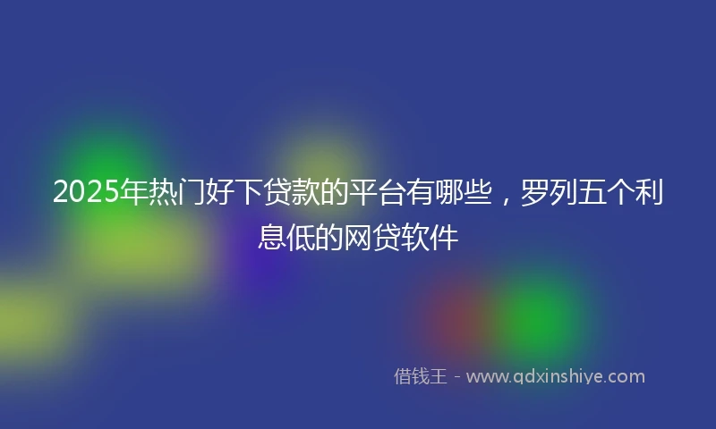 2025年热门好下贷款的平台有哪些，罗列五个利息低的网贷软件