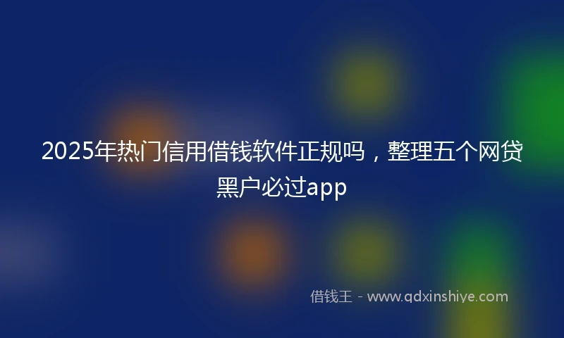 2025年热门信用借钱软件正规吗，整理五个网贷黑户必过app