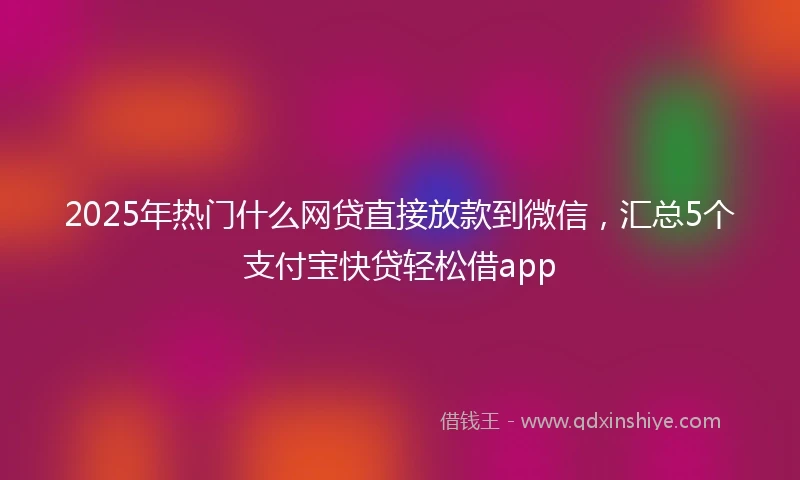 2025年热门什么网贷直接放款到微信，汇总5个支付宝快贷轻松借app