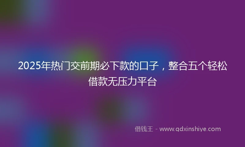 2025年热门交前期必下款的口子，整合五个轻松借款无压力平台