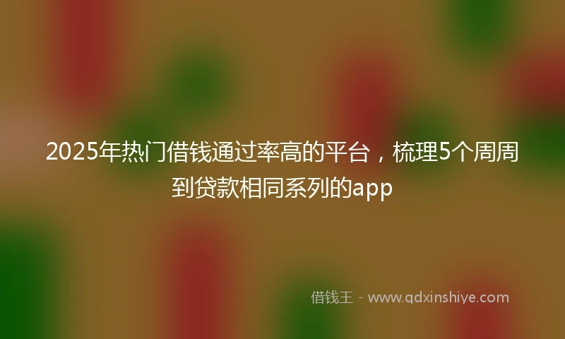 2025年热门借钱通过率高的平台，梳理5个周周到贷款相同系列的app