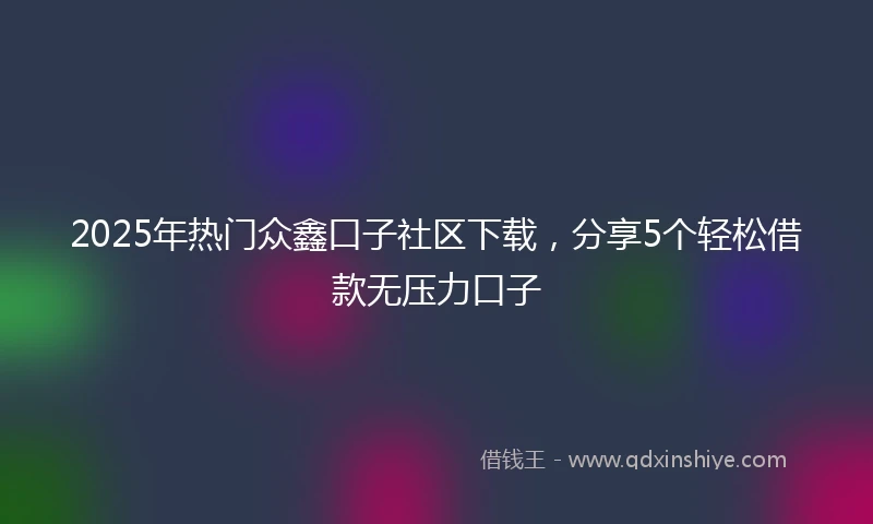 2025年热门众鑫口子社区下载，分享5个轻松借款无压力口子