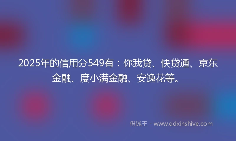 2025年的信用分549有：你我贷、快贷通、京东金融、度小满金融、安逸花等。