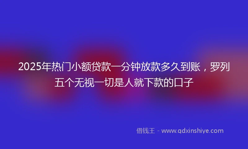 2025年热门小额贷款一分钟放款多久到账，罗列五个无视一切是人就下款的口子