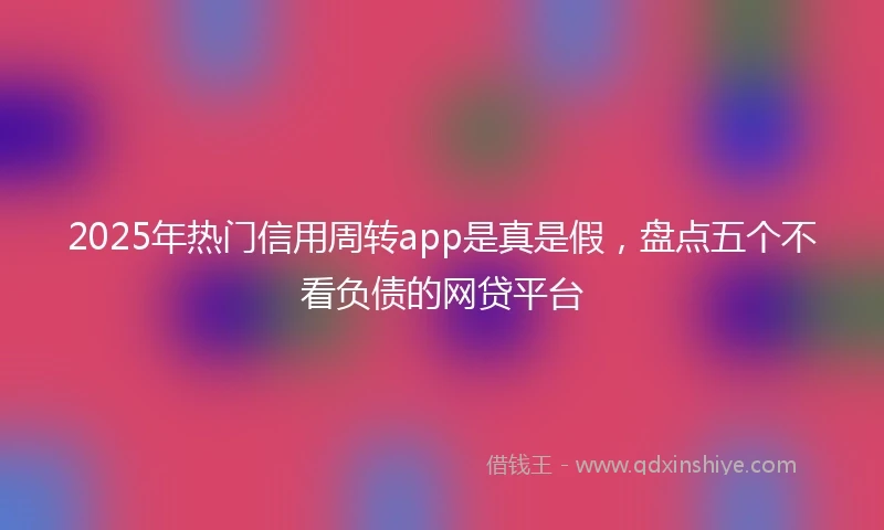 2025年热门信用周转app是真是假，盘点五个不看负债的网贷平台