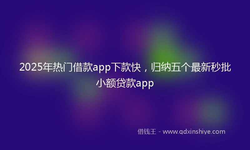 2025年热门借款app下款快，归纳五个最新秒批小额贷款app