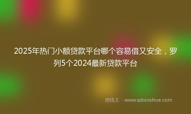 2025年热门小额贷款平台哪个容易借又安全，罗列5个2024最新贷款平台