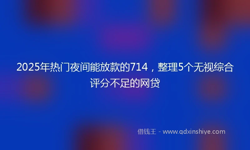 2025年热门夜间能放款的714，整理5个无视综合评分不足的网贷