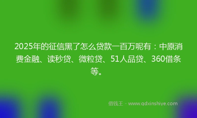 2025年的征信黑了怎么贷款一百万呢有：中原消费金融、读秒贷、微粒贷、51人品贷、360借条等。