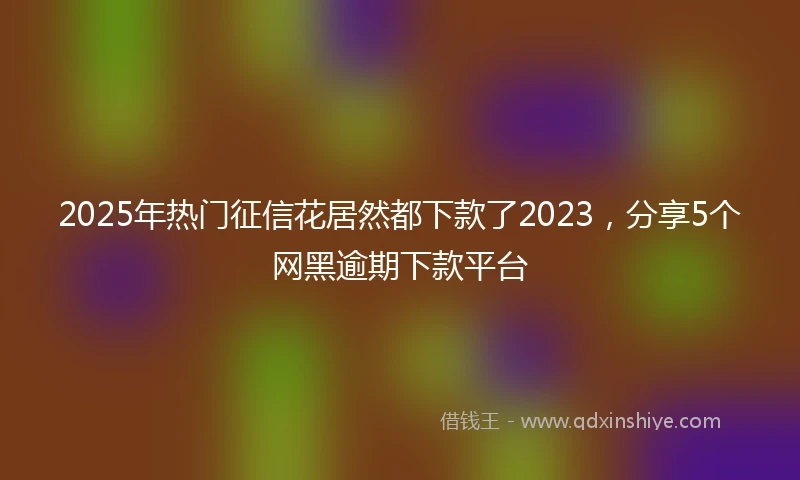 2025年热门征信花居然都下款了2023，分享5个网黑逾期下款平台