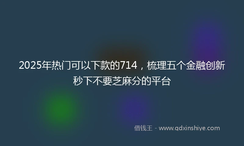 2025年热门可以下款的714，梳理五个金融创新秒下不要芝麻分的平台