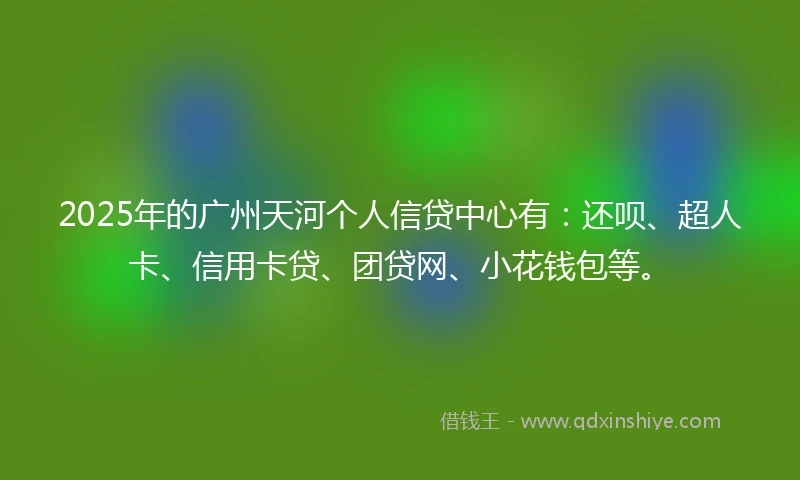 2025年的广州天河个人信贷中心有：还呗、超人卡、信用卡贷、团贷网、小花钱包等。