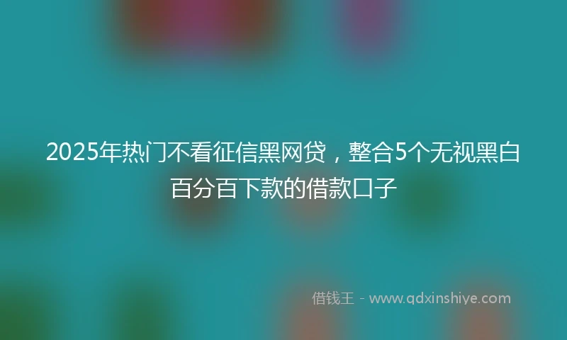 2025年热门不看征信黑网贷，整合5个无视黑白百分百下款的借款口子