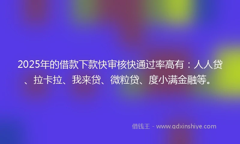 2025年的借款下款快审核快通过率高有：人人贷、拉卡拉、我来贷、微粒贷、度小满金融等。