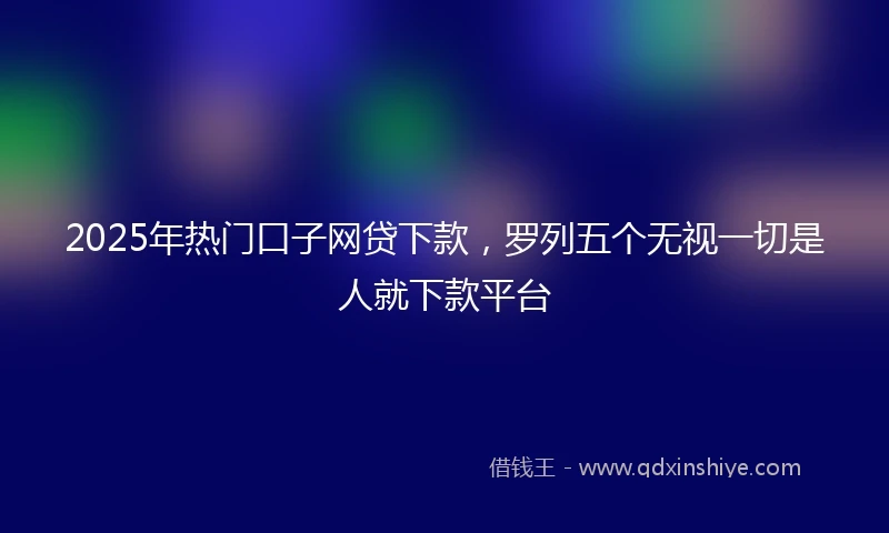 2025年热门口子网贷下款，罗列五个无视一切是人就下款平台