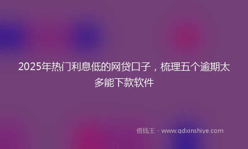 2025年热门利息低的网贷口子，梳理五个逾期太多能下款软件