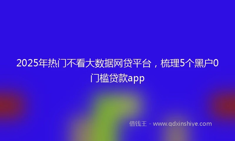2025年热门不看大数据网贷平台，梳理5个黑户0门槛贷款app