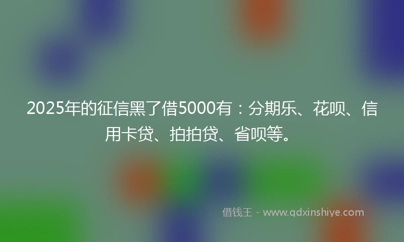 2025年的征信黑了借5000有：分期乐、花呗、信用卡贷、拍拍贷、省呗等。